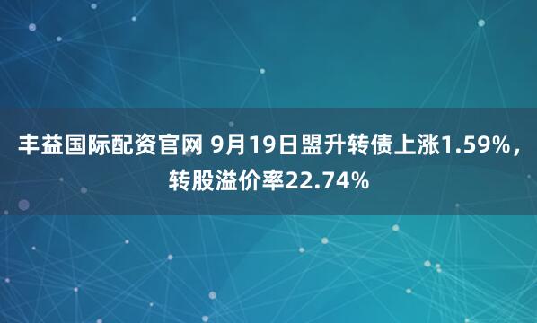 丰益国际配资官网 9月19日盟升转债上涨1.59%,转股溢价率22.74%