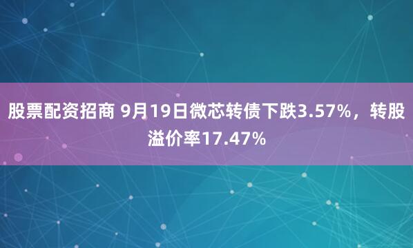股票配资招商 9月19日微芯转债下跌3.57%,转股溢价率17.47%