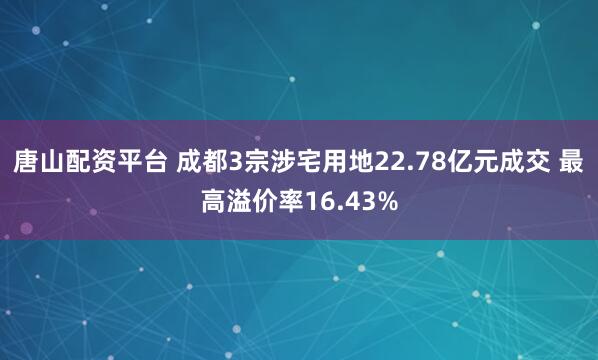 唐山配资平台 成都3宗涉宅用地22.78亿元成交 最高溢价率16.43%
