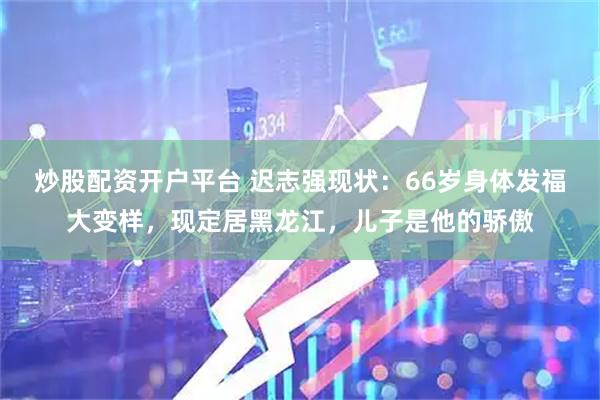 炒股配资开户平台 迟志强现状：66岁身体发福大变样，现定居黑龙江，儿子是他的骄傲