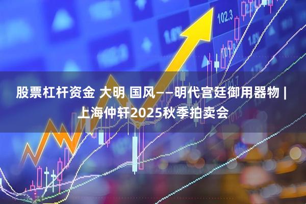 股票杠杆资金 大明 国风——明代宫廷御用器物 | 上海仲轩2025秋季拍卖会