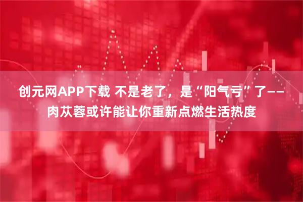 创元网APP下载 不是老了，是“阳气亏”了——肉苁蓉或许能让你重新点燃生活热度