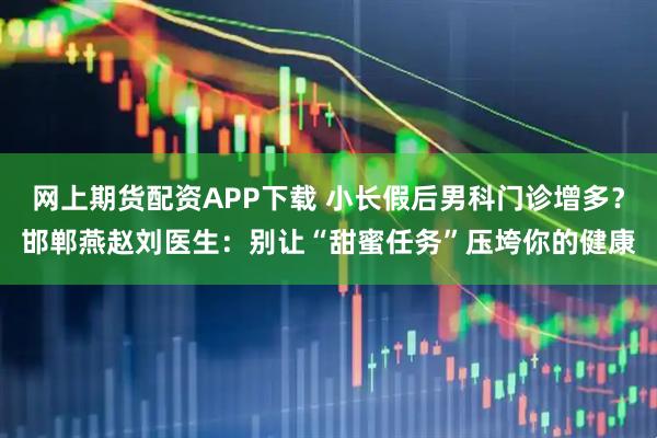 网上期货配资APP下载 小长假后男科门诊增多?邯郸燕赵刘医生:别让“甜蜜任务”压垮你的健康