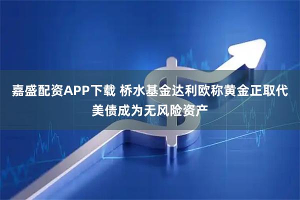 嘉盛配资APP下载 桥水基金达利欧称黄金正取代美债成为无风险资产