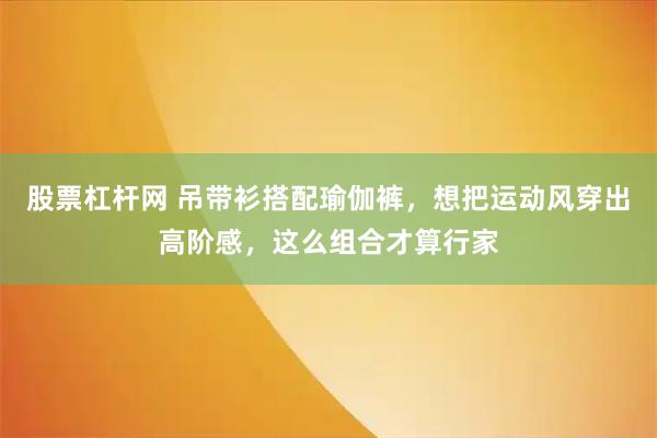 股票杠杆网 吊带衫搭配瑜伽裤，想把运动风穿出高阶感，这么组合才算行家