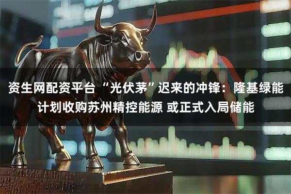 资生网配资平台 “光伏茅”迟来的冲锋：隆基绿能计划收购苏州精控能源 或正式入局储能