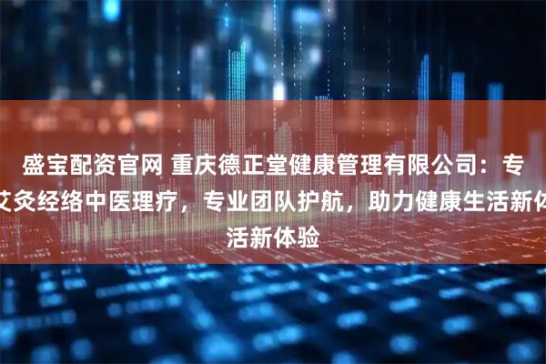 盛宝配资官网 重庆德正堂健康管理有限公司：专注艾灸经络中医理疗，专业团队护航，助力健康生活新体验