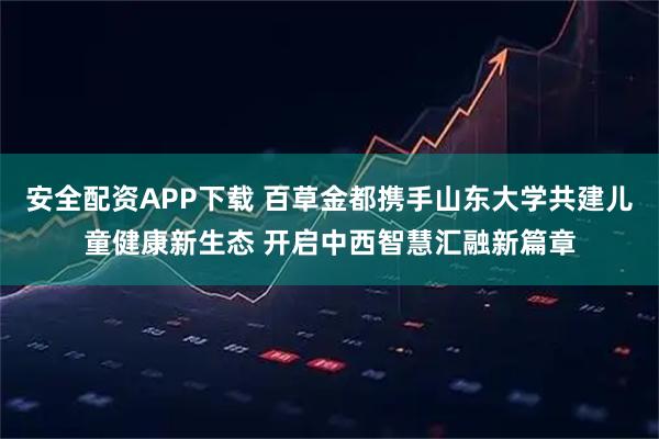 安全配资APP下载 百草金都携手山东大学共建儿童健康新生态 开启中西智慧汇融新篇章