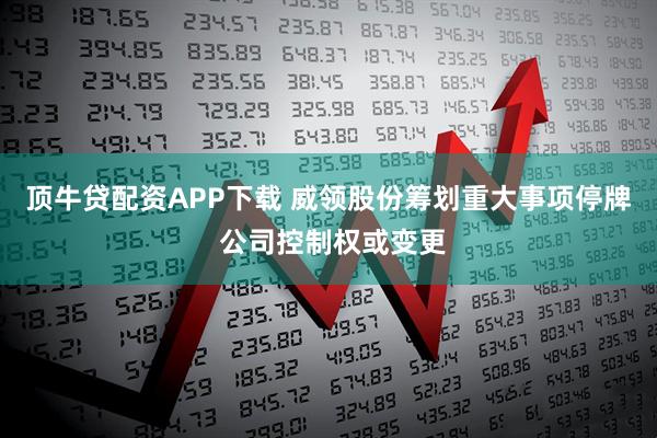 顶牛贷配资APP下载 威领股份筹划重大事项停牌 公司控制权或变更