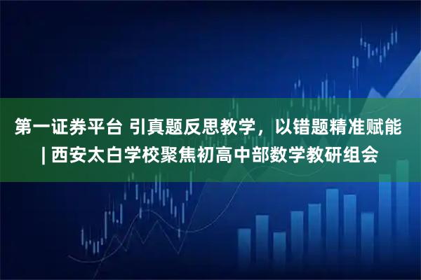 第一证券平台 引真题反思教学，以错题精准赋能 | 西安太白学校聚焦初高中部数学教研组会