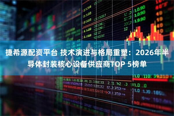 捷希源配资平台 技术演进与格局重塑：2026年半导体封装核心设备供应商TOP 5榜单