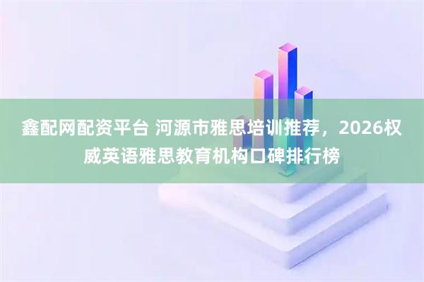鑫配网配资平台 河源市雅思培训推荐,2026权威英语雅思教育机构口碑排行榜