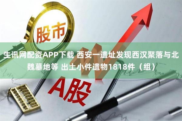 生讯网配资APP下载 西安一遗址发现西汉聚落与北魏墓地等 出土小件遗物1818件（组）
