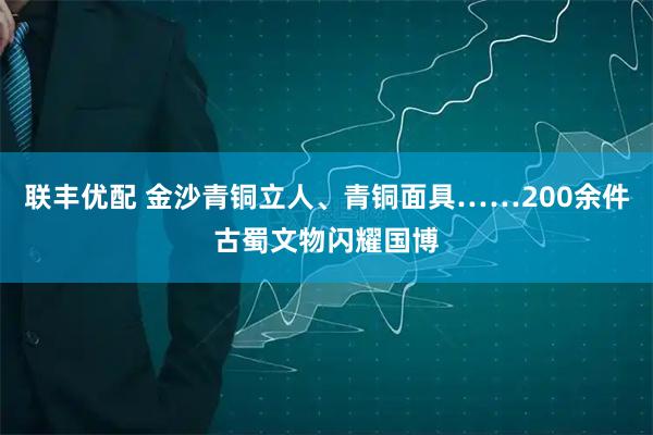 联丰优配 金沙青铜立人、青铜面具……200余件古蜀文物闪耀国博