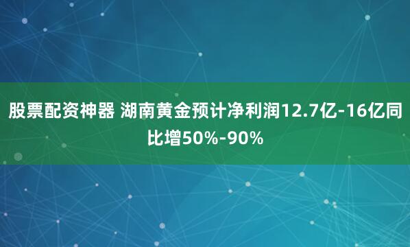 股票配资神器 湖南黄金预计净利润12.7亿-16亿同比增50%-90%