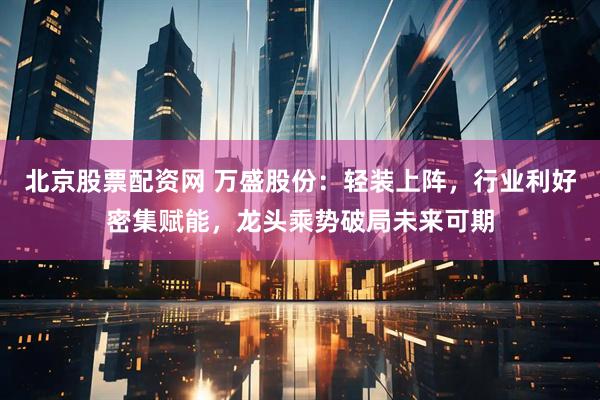 北京股票配资网 万盛股份：轻装上阵，行业利好密集赋能，龙头乘势破局未来可期
