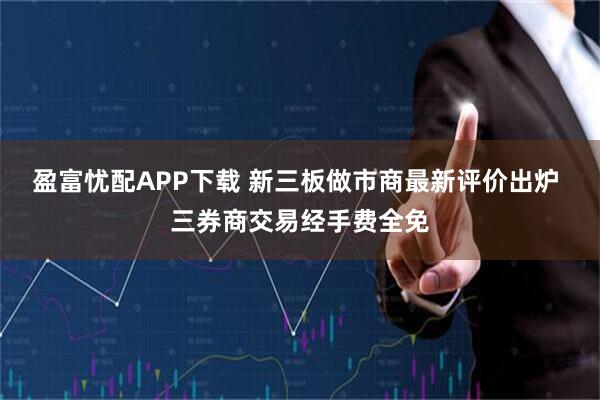 盈富忧配APP下载 新三板做市商最新评价出炉 三券商交易经手费全免