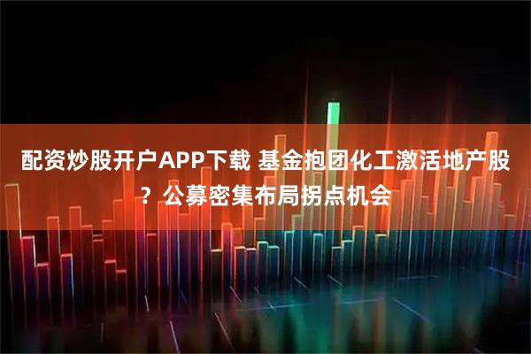 配资炒股开户APP下载 基金抱团化工激活地产股？公募密集布局拐点机会