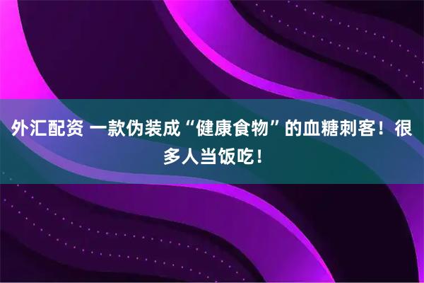 外汇配资 一款伪装成“健康食物”的血糖刺客！很多人当饭吃！