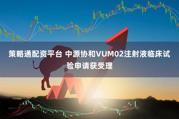 策略通配资平台 中源协和VUM02注射液临床试验申请获受理