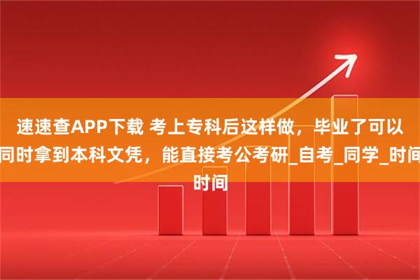 速速查APP下载 考上专科后这样做，毕业了可以同时拿到本科文凭，能直接考公考研_自考_同学_时间