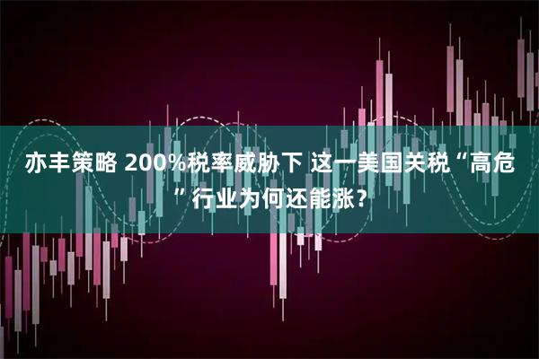 亦丰策略 200%税率威胁下 这一美国关税“高危”行业为何还能涨？