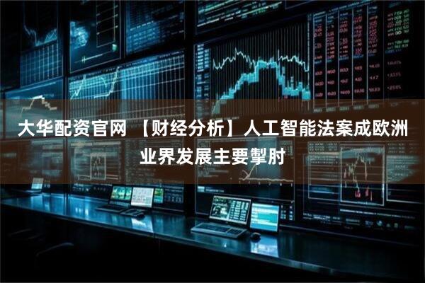 大华配资官网 【财经分析】人工智能法案成欧洲业界发展主要掣肘