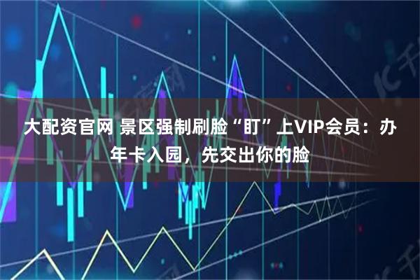 大配资官网 景区强制刷脸“盯”上VIP会员：办年卡入园，先交出你的脸