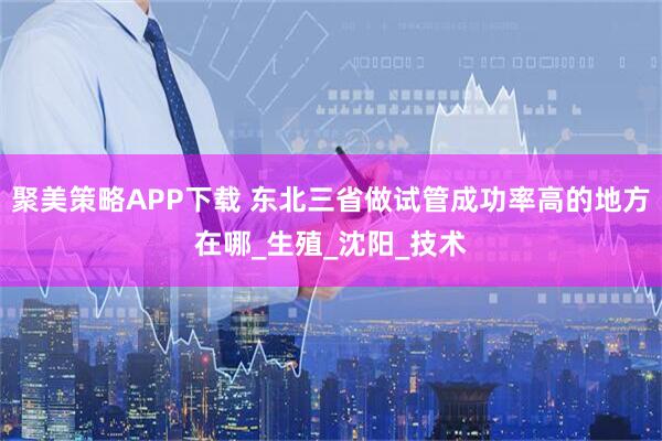 聚美策略APP下载 东北三省做试管成功率高的地方在哪_生殖_沈阳_技术