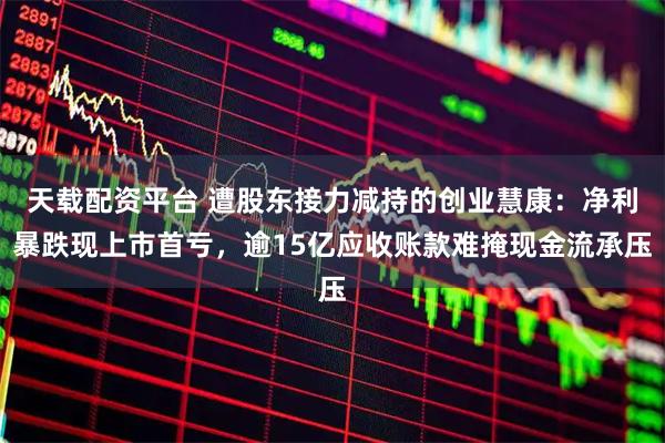 天载配资平台 遭股东接力减持的创业慧康：净利暴跌现上市首亏，逾15亿应收账款难掩现金流承压