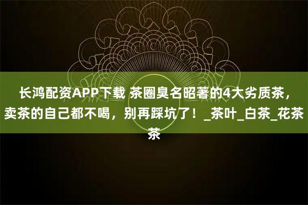 长鸿配资APP下载 茶圈臭名昭著的4大劣质茶，卖茶的自己都不喝，别再踩坑了！_茶叶_白茶_花茶