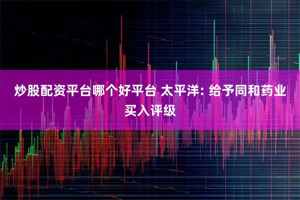 炒股配资平台哪个好平台 太平洋: 给予同和药业买入评级