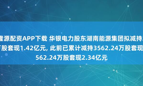 隆源配资APP下载 华银电力股东湖南能源集团拟减持2031.12万股套现1.42亿元, 此前已累计减持3562.24万股套现2.34亿元