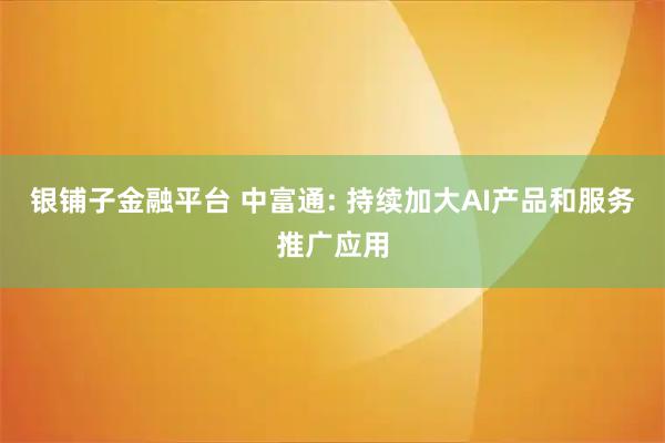 银铺子金融平台 中富通: 持续加大AI产品和服务推广应用